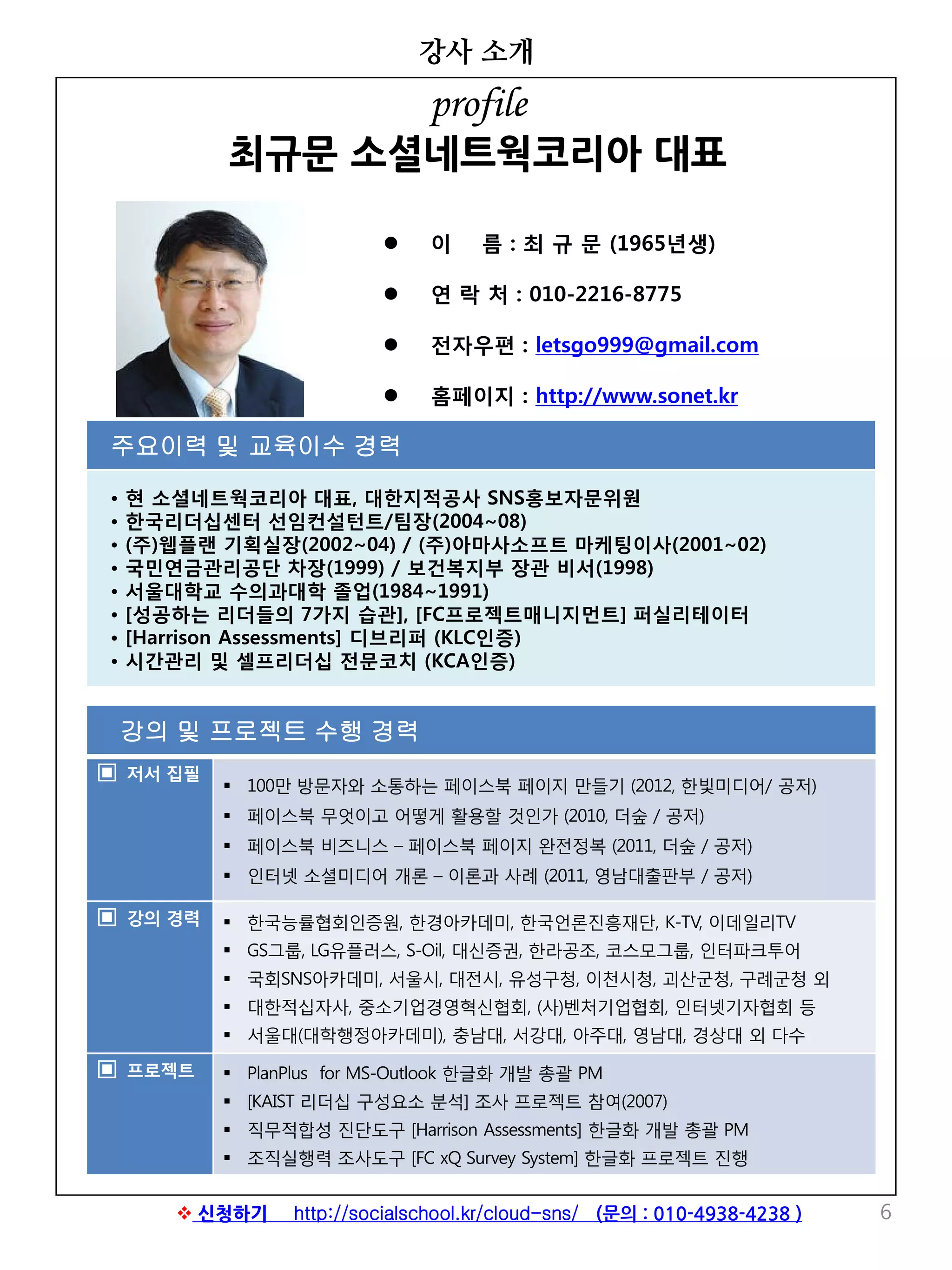 강의 및 프로젝트 수행 경력
▣ 저서 집필
 100만 방문자와 소통하는 페이스북 페이지 만들기 (2012, 한빛미디어/ 공저)
 페이스북 무엇이고 어떻게 활용할 것인가 (2010, 더숲 / 공저)
 페이스북 비즈니스 – 페이스북 페이지 완전정복 (2011, 더숲 / 공저)
 인터넷 소셜미디어 개론 – 이론과 사례 (2011, 영남대출판부 / 공저)
▣ 강의 경력  한국능률협회인증원, 한경아카데미, 한국언론진흥재단, K-TV, 이데일리TV
 GS그룹, LG유플러스, S-Oil, 대신증권, 한라공조, 코스모그룹, 인터파크투어
 국회SNS아카데미, 서울시, 대전시, 유성구청, 이천시청, 괴산군청, 구례군청 외
 대한적십자사, 중소기업경영혁신협회, (사)벤처기업협회, 인터넷기자협회 등
 서울대(대학행정아카데미), 충남대, 서강대, 아주대, 영남대, 경상대 외 다수
▣ 프로젝트  PlanPlus for MS-Outlook 한글화 개발 총괄 PM
 [KAIST 리더십 구성요소 분석] 조사 프로젝트 참여(2007)
 직무적합성 진단도구 [Harrison Assessments] 한글화 개발 총괄 PM
 조직실행력 조사도구 [FC xQ Survey System] 한글화 프로젝트 진행
강사 소개
6
 이 름 : 최 규 문 (1965년생)
 연 락 처 : 010-2216-8775
 전자우편 : letsgo999@gmail.com
 홈페이지 : http://www.sonet.kr
주요이력 및 교육이수 경력
• 현 소셜네트웍코리아 대표, 대한지적공사 SNS홍보자문위원
• 한국리더십센터 선임컨설턴트/팀장(2004~08)
• (주)웹플랜 기획실장(2002~04) / (주)아마사소프트 마케팅이사(2001~02)
• 국민연금관리공단 차장(1999) / 보건복지부 장관 비서(1998)
• 서울대학교 수의과대학 졸업(1984~1991)
• [성공하는 리더들의 7가지 습관], [FC프로젝트매니지먼트] 퍼실리테이터
• [Harrison Assessments] 디브리퍼 (KLC인증)
• 시간관리 및 셀프리더십 전문코치 (KCA인증)
profile
최규문 소셜네트웍코리아 대표
 신청하기 http://socialschool.kr/cloud-sns/ (문의 : 010-4938-4238 )
 