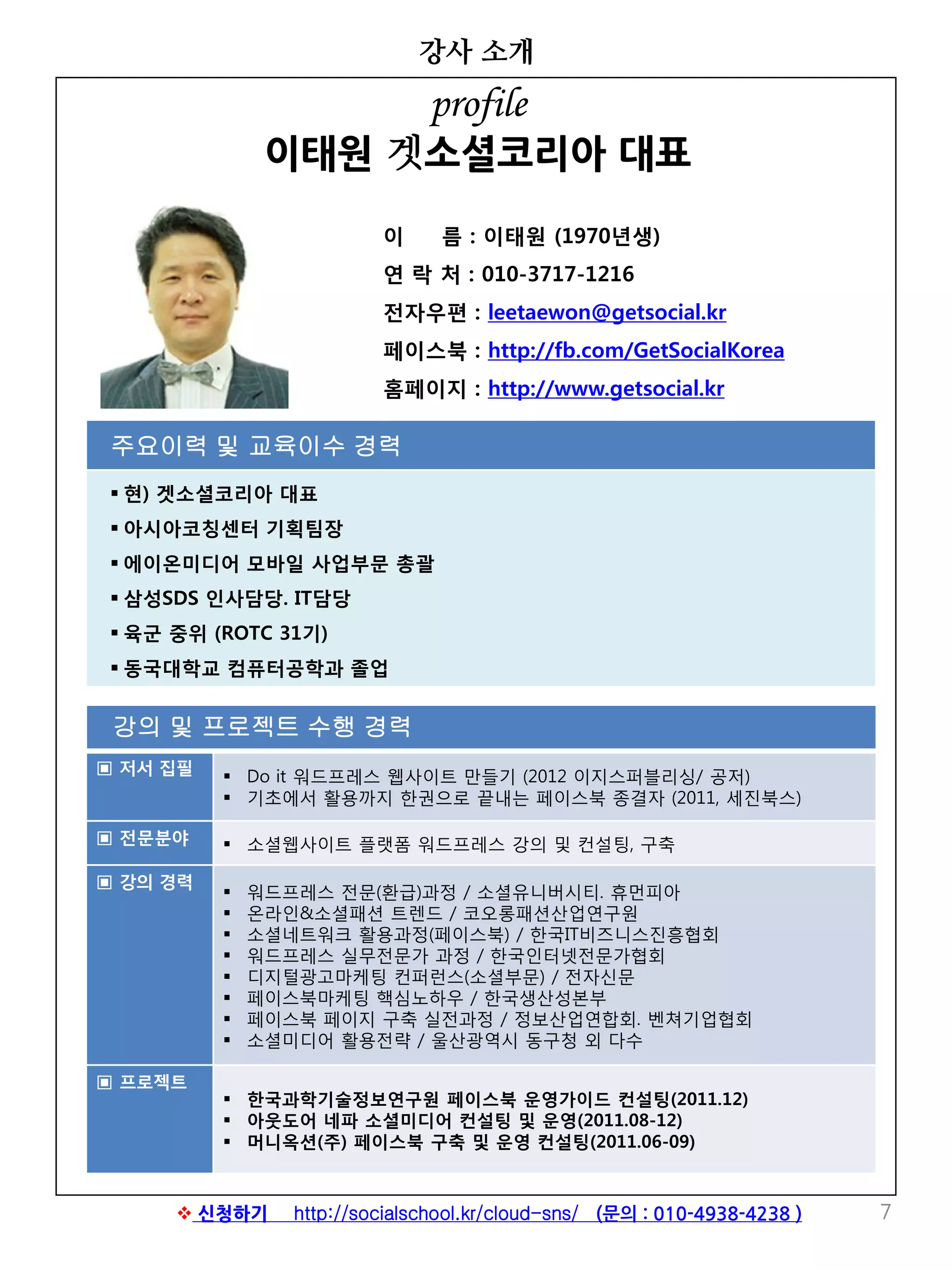 강의 및 프로젝트 수행 경력
▣ 저서 집필  Do it 워드프레스 웹사이트 만들기 (2012 이지스퍼블리싱/ 공저)
 기초에서 활용까지 한권으로 끝내는 페이스북 종결자 (2011, 세진북스)
▣ 전문분야  소셜웹사이트 플랫폼 워드프레스 강의 및 컨설팅, 구축
▣ 강의 경력
 워드프레스 전문(환급)과정 / 소셜유니버시티. 휴먼피아
 온라인&소셜패션 트렌드 / 코오롱패션산업연구원
 소셜네트워크 활용과정(페이스북) / 한국IT비즈니스진흥협회
 워드프레스 실무전문가 과정 / 한국인터넷전문가협회
 디지털광고마케팅 컨퍼런스(소셜부문) / 전자신문
 페이스북마케팅 핵심노하우 / 한국생산성본부
 페이스북 페이지 구축 실전과정 / 정보산업연합회. 벤쳐기업협회
 소셜미디어 활용전략 / 울산광역시 동구청 외 다수
▣ 프로젝트
 한국과학기술정보연구원 페이스북 운영가이드 컨설팅(2011.12)
 아웃도어 네파 소셜미디어 컨설팅 및 운영(2011.08-12)
 머니옥션(주) 페이스북 구축 및 운영 컨설팅(2011.06-09)
강사 소개
7
이 름 : 이태원 (1970년생)
연 락 처 : 010-3717-1216
전자우편 : leetaewon@getsocial.kr
페이스북 : http://fb.com/GetSocialKorea
홈페이지 : http://www.getsocial.kr
주요이력 및 교육이수 경력
 현) 겟소셜코리아 대표
 아시아코칭센터 기획팀장
 에이온미디어 모바일 사업부문 총괄
 삼성SDS 인사담당. IT담당
 육군 중위 (ROTC 31기)
 동국대학교 컴퓨터공학과 졸업
profile
이태원 겟소셜코리아 대표
 신청하기 http://socialschool.kr/cloud-sns/ (문의 : 010-4938-4238 )
 