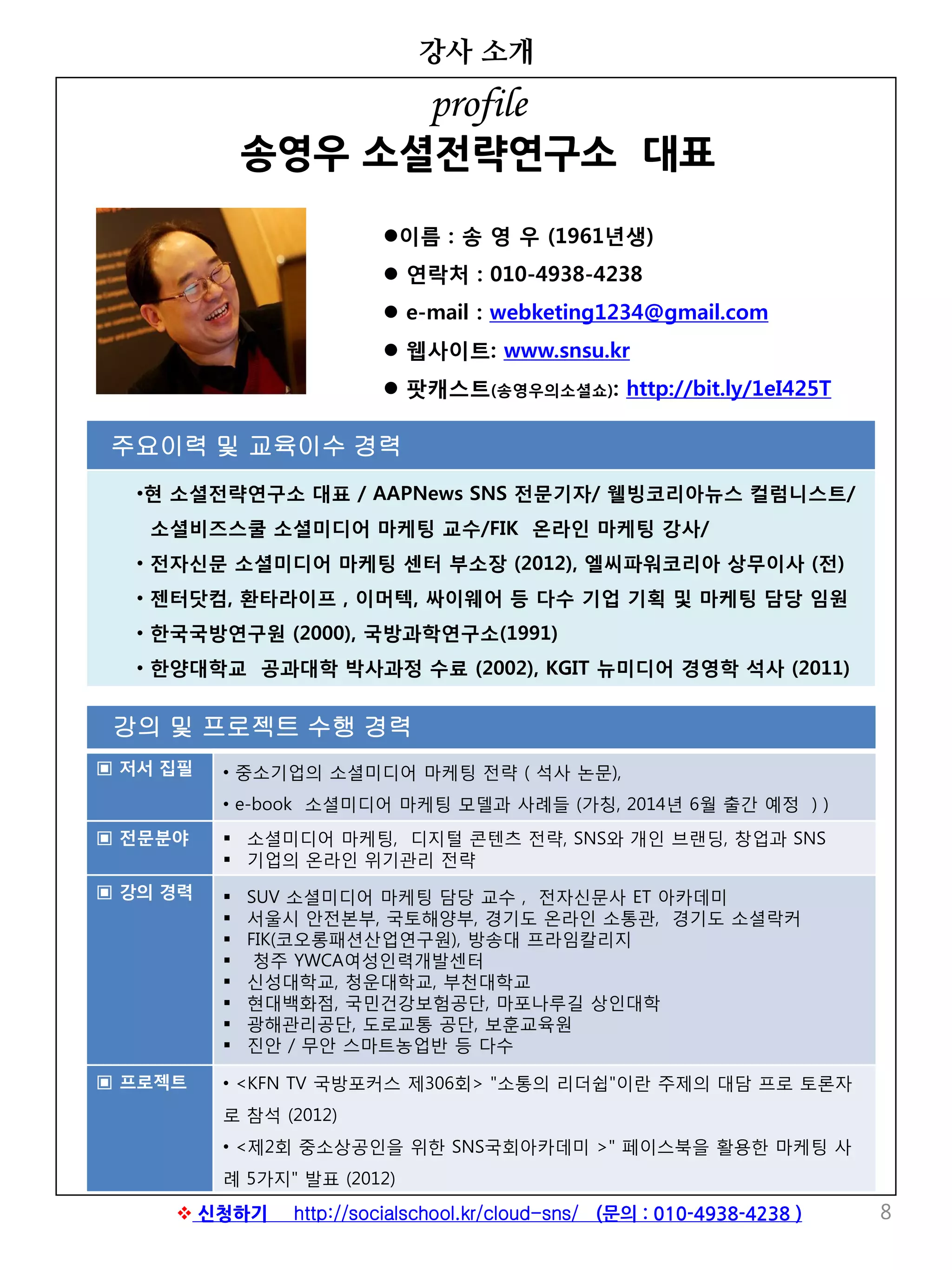 강의 및 프로젝트 수행 경력
▣ 저서 집필 • 중소기업의 소셜미디어 마케팅 전략 ( 석사 논문),
• e-book 소셜미디어 마케팅 모델과 사례들 (가칭, 2014년 6월 출간 예정 ) )
▣ 전문분야  소셜미디어 마케팅, 디지털 콘텐츠 전략, SNS와 개인 브랜딩, 창업과 SNS
 기업의 온라인 위기관리 전략
▣ 강의 경력  SUV 소셜미디어 마케팅 담당 교수 , 전자신문사 ET 아카데미
 서울시 안전본부, 국토해양부, 경기도 온라인 소통관, 경기도 소셜락커
 FIK(코오롱패션산업연구원), 방송대 프라임칼리지
 청주 YWCA여성인력개발센터
 신성대학교, 청운대학교, 부천대학교
 현대백화점, 국민건강보험공단, 마포나루길 상인대학
 광해관리공단, 도로교통 공단, 보훈교육원
 진안 / 무안 스마트농업반 등 다수
▣ 프로젝트 • <KFN TV 국방포커스 제306회> "소통의 리더쉽"이란 주제의 대담 프로 토론자
로 참석 (2012)
• <제2회 중소상공인을 위한 SNS국회아카데미 >" 페이스북을 활용한 마케팅 사
례 5가지" 발표 (2012)
강사 소개
8
이름 : 송 영 우 (1961년생)
 연락처 : 010-4938-4238
 e-mail : webketing1234@gmail.com
 웹사이트: www.snsu.kr
 팟캐스트(송영우의소셜쇼): http://bit.ly/1eI425T
주요이력 및 교육이수 경력
•현 소셜전략연구소 대표 / AAPNews SNS 전문기자/ 웰빙코리아뉴스 컬럼니스트/
소셜비즈스쿨 소셜미디어 마케팅 교수/FIK 온라인 마케팅 강사/
• 전자신문 소셜미디어 마케팅 센터 부소장 (2012), 엘씨파워코리아 상무이사 (전)
• 젠터닷컴, 환타라이프 , 이머텍, 싸이웨어 등 다수 기업 기획 및 마케팅 담당 임원
• 한국국방연구원 (2000), 국방과학연구소(1991)
• 한양대학교 공과대학 박사과정 수료 (2002), KGIT 뉴미디어 경영학 석사 (2011)
profile
송영우 소셜전략연구소 대표
 신청하기 http://socialschool.kr/cloud-sns/ (문의 : 010-4938-4238 )
 