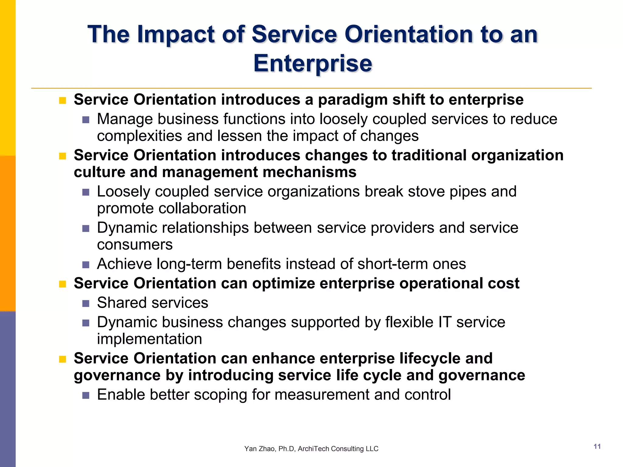 The Impact of Service Orientation to an
                   Enterprise
   Service Orientation introduces a paradigm shift to enterprise
      Manage business functions into loosely coupled services to reduce
       complexities and lessen the impact of changes
   Service Orientation introduces changes to traditional organization
    culture and management mechanisms
      Loosely coupled service organizations break stove pipes and
       promote collaboration
      Dynamic relationships between service providers and service
       consumers
      Achieve long-term benefits instead of short-term ones
   Service Orientation can optimize enterprise operational cost
      Shared services
      Dynamic business changes supported by flexible IT service
       implementation
   Service Orientation can enhance enterprise lifecycle and
    governance by introducing service life cycle and governance
      Enable better scoping for measurement and control



                           Yan Zhao, Ph.D, ArchiTech Consulting LLC        11
 