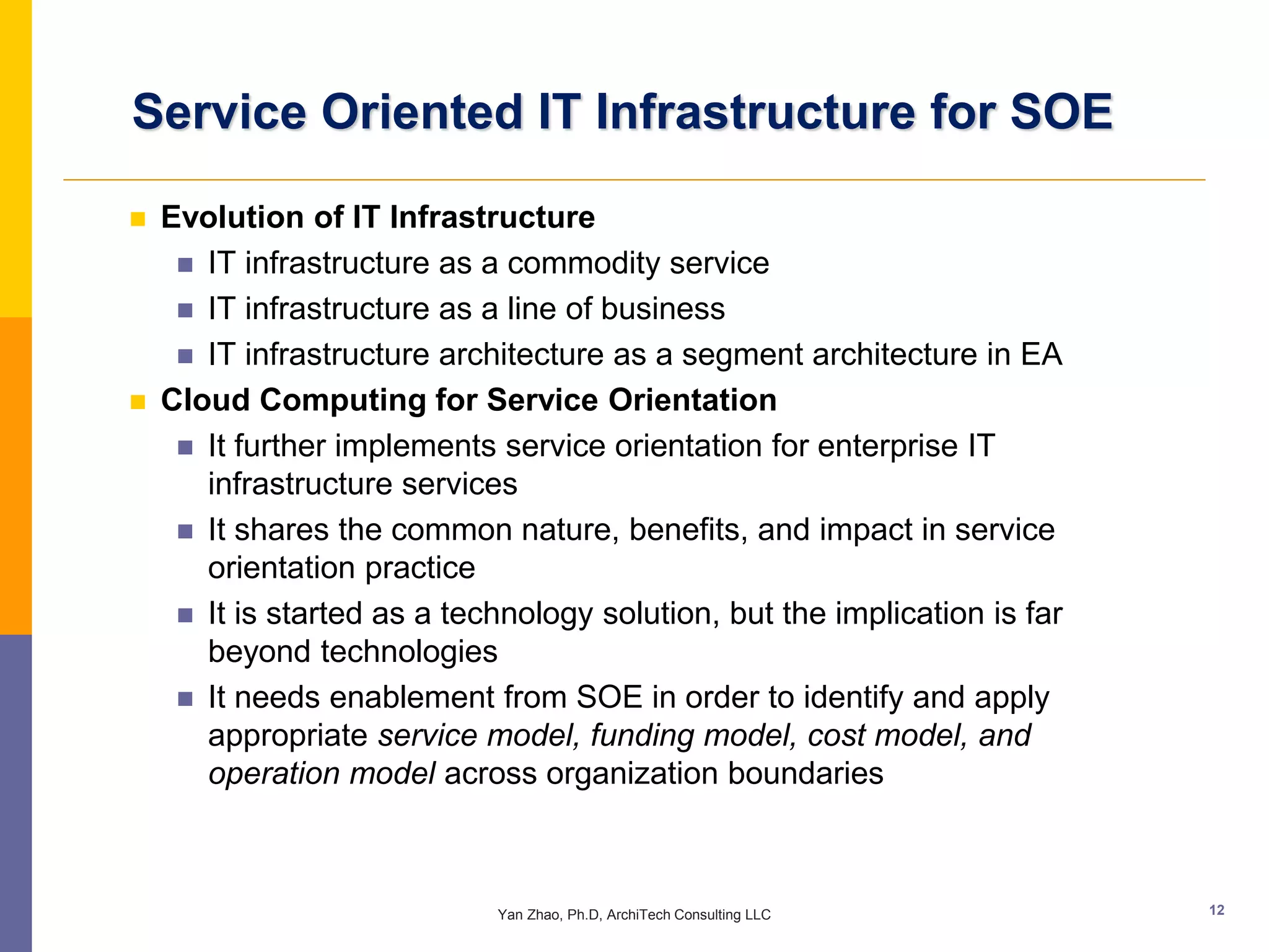 Service Oriented IT Infrastructure for SOE

   Evolution of IT Infrastructure
      IT infrastructure as a commodity service
      IT infrastructure as a line of business
      IT infrastructure architecture as a segment architecture in EA
   Cloud Computing for Service Orientation
      It further implements service orientation for enterprise IT
       infrastructure services
      It shares the common nature, benefits, and impact in service
       orientation practice
      It is started as a technology solution, but the implication is far
       beyond technologies
      It needs enablement from SOE in order to identify and apply
       appropriate service model, funding model, cost model, and
       operation model across organization boundaries



                             Yan Zhao, Ph.D, ArchiTech Consulting LLC       12
 