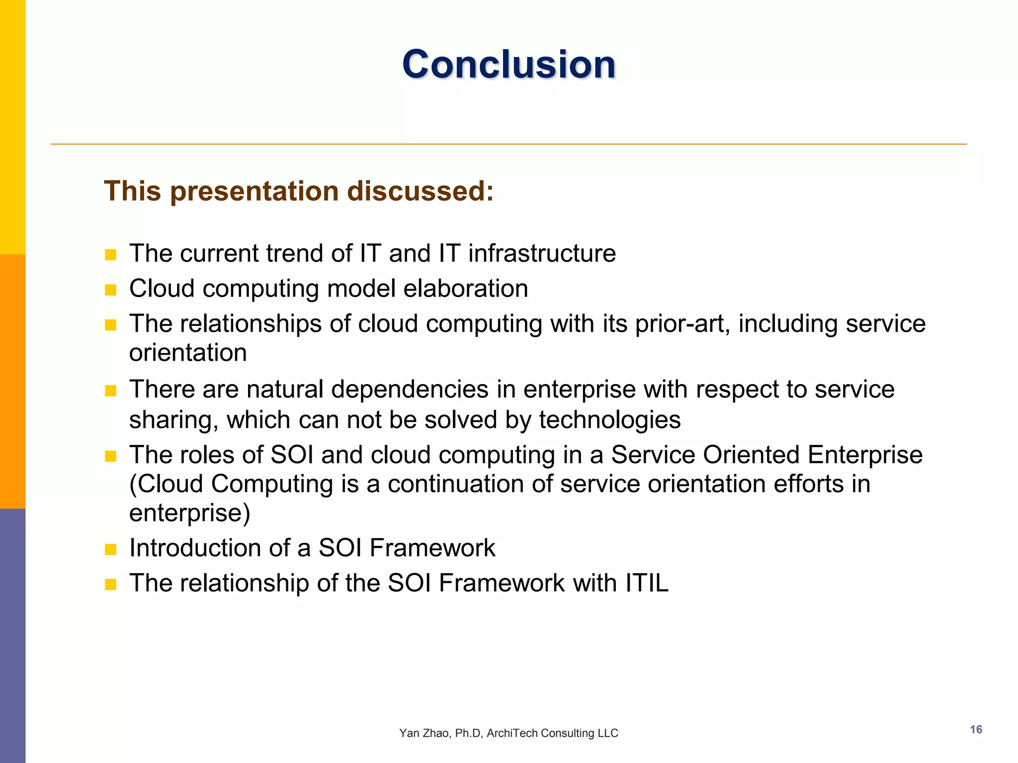 Conclusion


This presentation discussed:

   The current trend of IT and IT infrastructure
   Cloud computing model elaboration
   The relationships of cloud computing with its prior-art, including service
    orientation
   There are natural dependencies in enterprise with respect to service
    sharing, which can not be solved by technologies
   The roles of SOI and cloud computing in a Service Oriented Enterprise
    (Cloud Computing is a continuation of service orientation efforts in
    enterprise)
   Introduction of a SOI Framework
   The relationship of the SOI Framework with ITIL




                             Yan Zhao, Ph.D, ArchiTech Consulting LLC            16
 