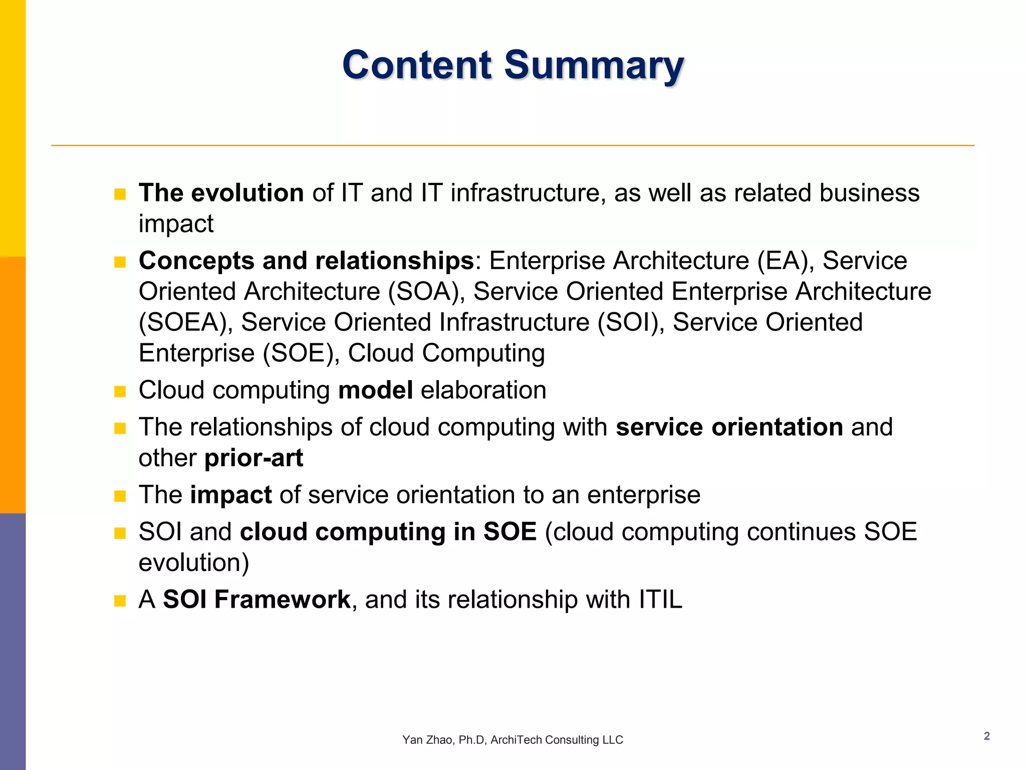 Content Summary


   The evolution of IT and IT infrastructure, as well as related business
    impact
   Concepts and relationships: Enterprise Architecture (EA), Service
    Oriented Architecture (SOA), Service Oriented Enterprise Architecture
    (SOEA), Service Oriented Infrastructure (SOI), Service Oriented
    Enterprise (SOE), Cloud Computing
   Cloud computing model elaboration
   The relationships of cloud computing with service orientation and
    other prior-art
   The impact of service orientation to an enterprise
   SOI and cloud computing in SOE (cloud computing continues SOE
    evolution)
   A SOI Framework, and its relationship with ITIL




                           Yan Zhao, Ph.D, ArchiTech Consulting LLC          2
 