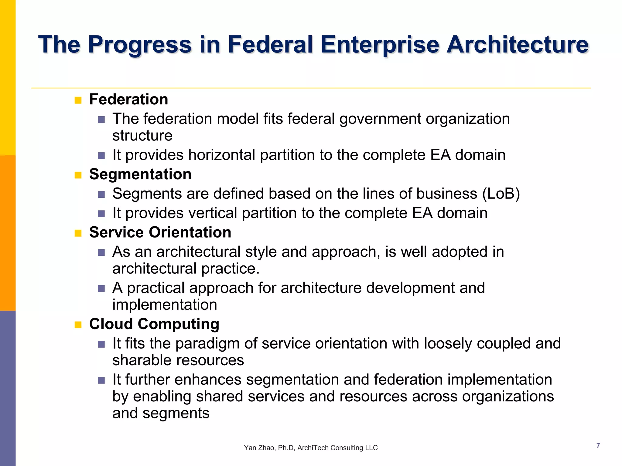 The Progress in Federal Enterprise Architecture

      Federation
         The federation model fits federal government organization
          structure
         It provides horizontal partition to the complete EA domain
      Segmentation
         Segments are defined based on the lines of business (LoB)
         It provides vertical partition to the complete EA domain
      Service Orientation
         As an architectural style and approach, is well adopted in
          architectural practice.
         A practical approach for architecture development and
          implementation
      Cloud Computing
         It fits the paradigm of service orientation with loosely coupled and
          sharable resources
         It further enhances segmentation and federation implementation
          by enabling shared services and resources across organizations
          and segments

                              Yan Zhao, Ph.D, ArchiTech Consulting LLC           7
 