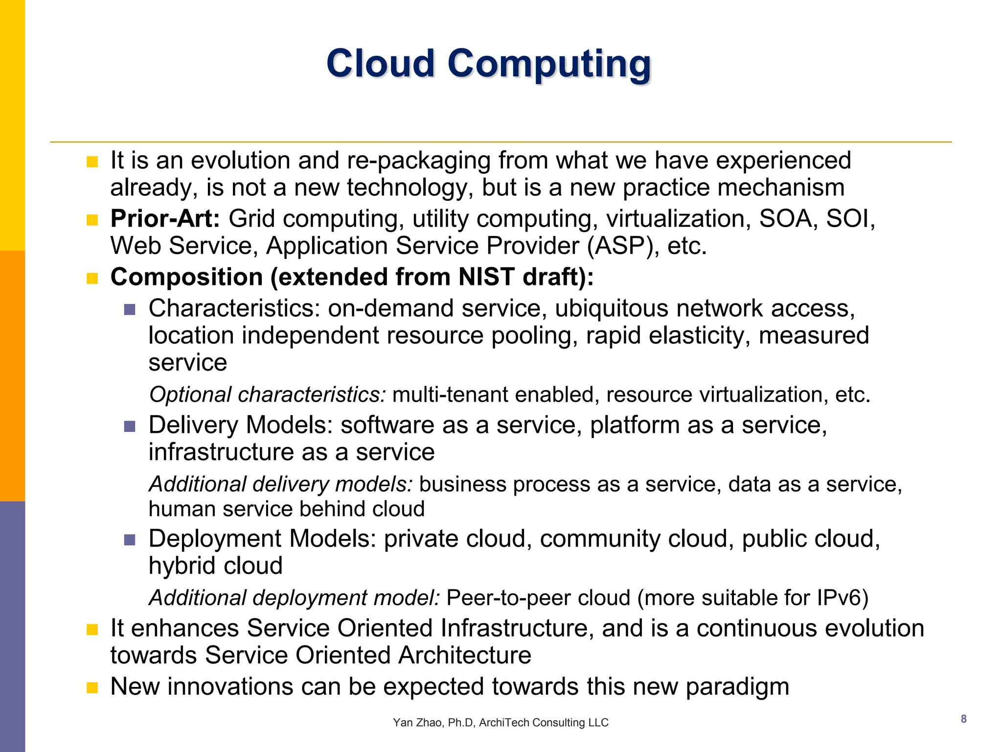 Cloud Computing

   It is an evolution and re-packaging from what we have experienced
    already, is not a new technology, but is a new practice mechanism
   Prior-Art: Grid computing, utility computing, virtualization, SOA, SOI,
    Web Service, Application Service Provider (ASP), etc.
   Composition (extended from NIST draft):
       Characteristics: on-demand service, ubiquitous network access,
         location independent resource pooling, rapid elasticity, measured
         service
         Optional characteristics: multi-tenant enabled, resource virtualization, etc.
        Delivery Models: software as a service, platform as a service,
         infrastructure as a service
         Additional delivery models: business process as a service, data as a service,
         human service behind cloud
        Deployment Models: private cloud, community cloud, public cloud,
         hybrid cloud
         Additional deployment model: Peer-to-peer cloud (more suitable for IPv6)
   It enhances Service Oriented Infrastructure, and is a continuous evolution
    towards Service Oriented Architecture
   New innovations can be expected towards this new paradigm
                                   Yan Zhao, Ph.D, ArchiTech Consulting LLC              8
 