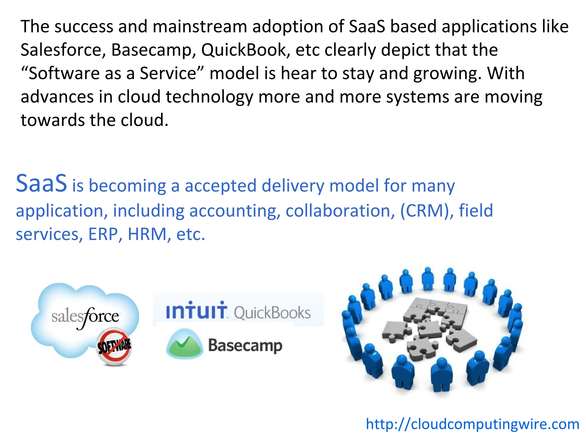 The success and mainstream adoption of SaaS based applications like
Salesforce, Basecamp, QuickBook, etc clearly depict that the
“Software as a Service” model is hear to stay and growing. With
advances in cloud technology more and more systems are moving
towards the cloud.


SaaS is becoming a accepted delivery model for many
application, including accounting, collaboration, (CRM), field
services, ERP, HRM, etc.




                                             http://cloudcomputingwire.com
 
