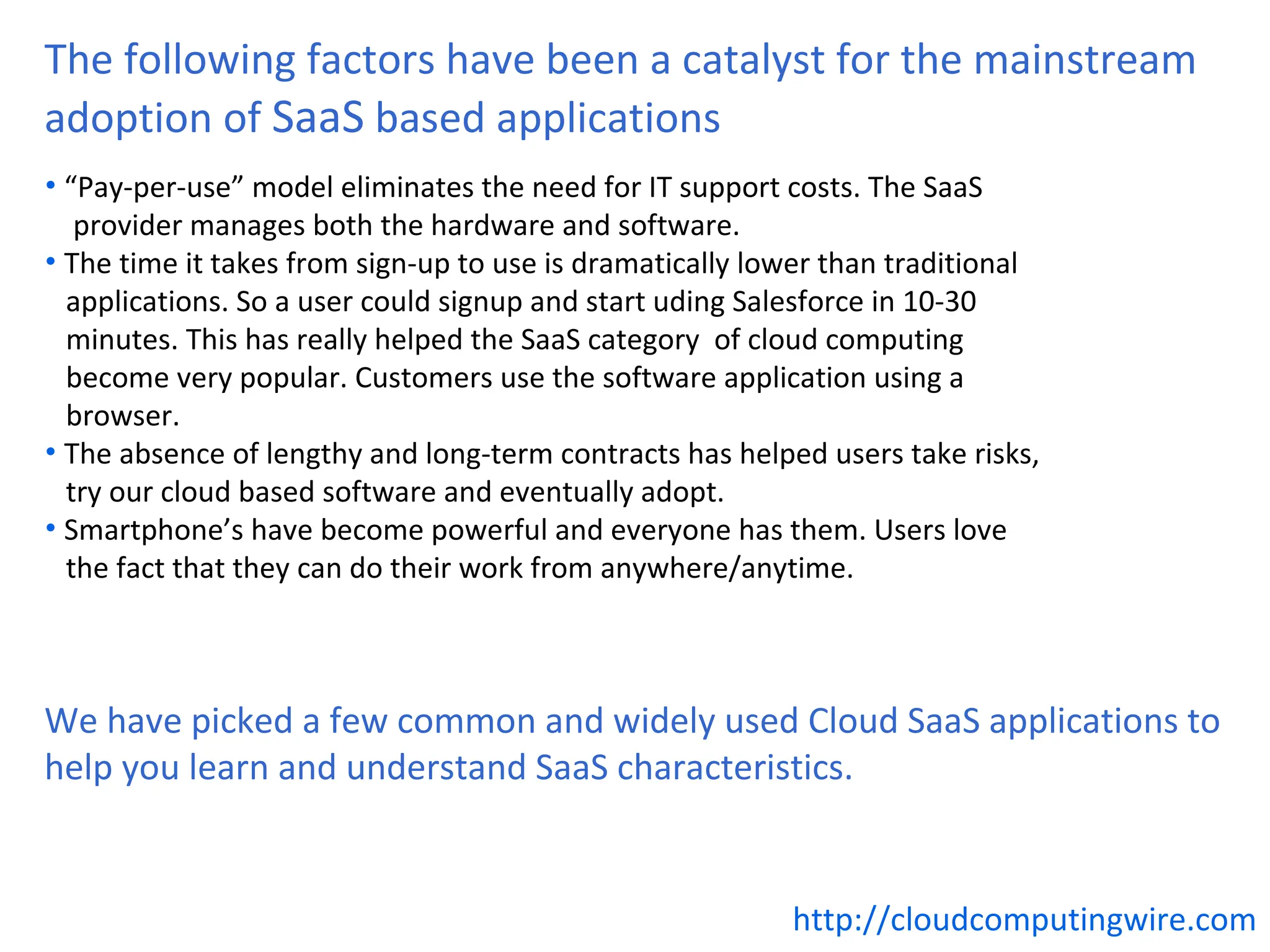 The following factors have been a catalyst for the mainstream
adoption of SaaS based applications
• “Pay-per-use” model eliminates the need for IT support costs. The SaaS
   provider manages both the hardware and software.
• The time it takes from sign-up to use is dramatically lower than traditional
  applications. So a user could signup and start uding Salesforce in 10-30
  minutes. This has really helped the SaaS category of cloud computing
  become very popular. Customers use the software application using a
  browser.
• The absence of lengthy and long-term contracts has helped users take risks,
  try our cloud based software and eventually adopt.
• Smartphone’s have become powerful and everyone has them. Users love
  the fact that they can do their work from anywhere/anytime.



We have picked a few common and widely used Cloud SaaS applications to
help you learn and understand SaaS characteristics.


                                                          http://cloudcomputingwire.com
 