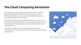 The Cloud Computing Revolution
Cloud computing has fundamentally transformed how businesses access and
utilize technology resources. Rather than investing in expensive physical
infrastructure, organizations can now access computing power, storage, and
applications on-demand through the internet.
This paradigm shift offers unprecedented flexibility with a pay-as-you-go model
that scales automatically based on demand. From individual developers to Fortune
500 companies, cloud computing has democratized access to enterprise-grade
technology resources.
The global cloud market continues expanding rapidly, driven by digital
transformation initiatives and the need for remote accessibility in our increasingly
connected world.
 