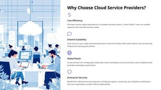 Why Choose Cloud Service Providers?
Cost Efficiency
Eliminate massive capital expenditures on hardware and data centers. Convert fixed IT costs into variable
expenses that scale with business needs.
Instant Scalability
Scale resources up or down automatically based on demand. Handle traffic spikes without over-provisioning
infrastructure during quiet periods.
Global Reach
Access services from strategically located data centers worldwide, ensuring low latency and compliance with
local data sovereignty requirements.
Enterprise Security
Benefit from advanced security measures, including encryption, monitoring, and compliance certifications
that most organizations couldn't afford independently.
 