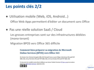 Les points clés 2/2

● Utilisation mobile (Web, iOS, Android…)
   Office Web Apps permettent d’éditer un document sans Office

● Pas une réelle solution SaaS / Cloud
   Les grosses entreprises sont sur des infrastructures dédiées
   (mono-tenant)
   Migration BPOS vers Office 365 difficile
 