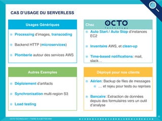 CAS D’USAGE DU SERVERLESS
OCTO TECHNOLOGY > THERE IS A BETTER WAY
32
¤  Auto Start / Auto Stop d’instances
EC2
¤  Inventaire AWS, et clean-up
¤  Time-based notiﬁcations: mail,
slack…
Chez
¤  Aérien: Backup de ﬁles de messages
¤  … et rejeu pour tests ou reprises
¤  Bancaire: Extraction de données
depuis des formulaires vers un outil
d’analyse
Déployé pour nos clients
¤  Déploiement d’artifacts
¤  Synchronisation multi-region S3
¤  Load testing
Autres Exemples
¤  Processing d’images, transcoding
¤  Backend HTTP (microservices)
¤  Plomberie autour des services AWS
Usages Génériques
 