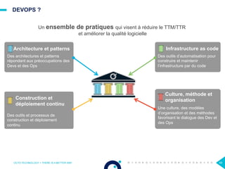 DEVOPS ?
OCTO TECHNOLOGY > THERE IS A BETTER WAY 49
Des outils et processus de
construction et déploiement
continu
Des architectures et patterns
répondant aux préoccupations des
Devs et des Ops
Des outils d’automatisation pour
construire et maintenir
l’infrastructure par du code
Architecture et patterns
Construction et
déploiement continu
Infrastructure as code
Une culture, des modèles
d’organisation et des méthodes
favorisant le dialogue des Dev et
des Ops
Culture, méthode et
organisation
Un ensemble de pratiques qui visent à réduire le TTM/TTR
et améliorer la qualité logicielle
 