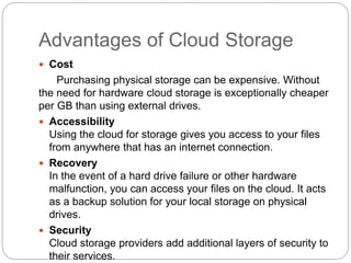Advantages of Cloud Storage
 Cost
Purchasing physical storage can be expensive. Without
the need for hardware cloud storage is exceptionally cheaper
per GB than using external drives.
 Accessibility
Using the cloud for storage gives you access to your files
from anywhere that has an internet connection.
 Recovery
In the event of a hard drive failure or other hardware
malfunction, you can access your files on the cloud. It acts
as a backup solution for your local storage on physical
drives.
 Security
Cloud storage providers add additional layers of security to
their services.
 