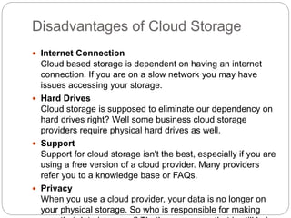 Disadvantages of Cloud Storage
 Internet Connection
Cloud based storage is dependent on having an internet
connection. If you are on a slow network you may have
issues accessing your storage.
 Hard Drives
Cloud storage is supposed to eliminate our dependency on
hard drives right? Well some business cloud storage
providers require physical hard drives as well.
 Support
Support for cloud storage isn't the best, especially if you are
using a free version of a cloud provider. Many providers
refer you to a knowledge base or FAQs.
 Privacy
When you use a cloud provider, your data is no longer on
your physical storage. So who is responsible for making
 