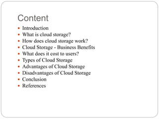 Content
 Introduction
 What is cloud storage?
 How does cloud storage work?
 Cloud Storage - Business Benefits
 What does it cost to users?
 Types of Cloud Storage
 Advantages of Cloud Storage
 Disadvantages of Cloud Storage
 Conclusion
 References
 