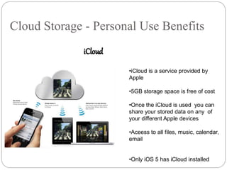 Cloud Storage - Personal Use Benefits
iCloud
•iCloud is a service provided by
Apple
•5GB storage space is free of cost
•Once the iCloud is used you can
share your stored data on any of
your different Apple devices
•Aceess to all files, music, calendar,
email
•Only iOS 5 has iCloud installed
 