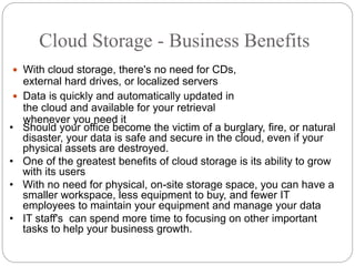 Cloud Storage - Business Benefits
 With cloud storage, there's no need for CDs,
external hard drives, or localized servers
 Data is quickly and automatically updated in
the cloud and available for your retrieval
whenever you need it
• Should your office become the victim of a burglary, fire, or natural
disaster, your data is safe and secure in the cloud, even if your
physical assets are destroyed.
• One of the greatest benefits of cloud storage is its ability to grow
with its users
• With no need for physical, on-site storage space, you can have a
smaller workspace, less equipment to buy, and fewer IT
employees to maintain your equipment and manage your data
• IT staff's can spend more time to focusing on other important
tasks to help your business growth.
 