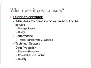 What does it cost to users?
 Things to consider:
• What does the company or you need out of the
service
 Storage Space
 Budget
• Performance
 Typical transfer rate 2-3Mb/sec
• Technical Support
• Data Protection
 Disaster Recovery
 Comprehensive Backup
• Security
 