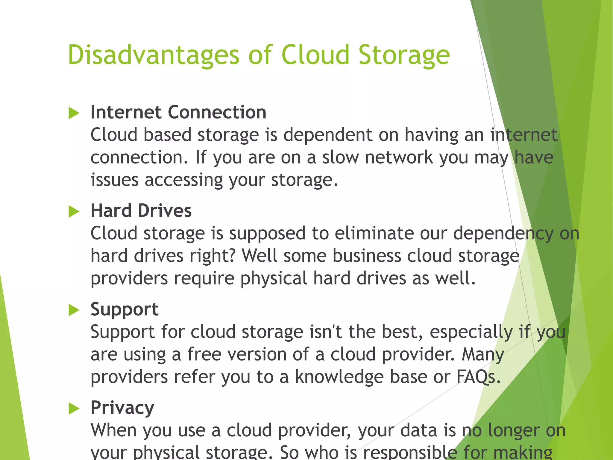 Disadvantages of Cloud Storage
 Internet Connection
Cloud based storage is dependent on having an internet
connection. If you are on a slow network you may have
issues accessing your storage.
 Hard Drives
Cloud storage is supposed to eliminate our dependency on
hard drives right? Well some business cloud storage
providers require physical hard drives as well.
 Support
Support for cloud storage isn't the best, especially if you
are using a free version of a cloud provider. Many
providers refer you to a knowledge base or FAQs.
 Privacy
When you use a cloud provider, your data is no longer on
your physical storage. So who is responsible for making
 
