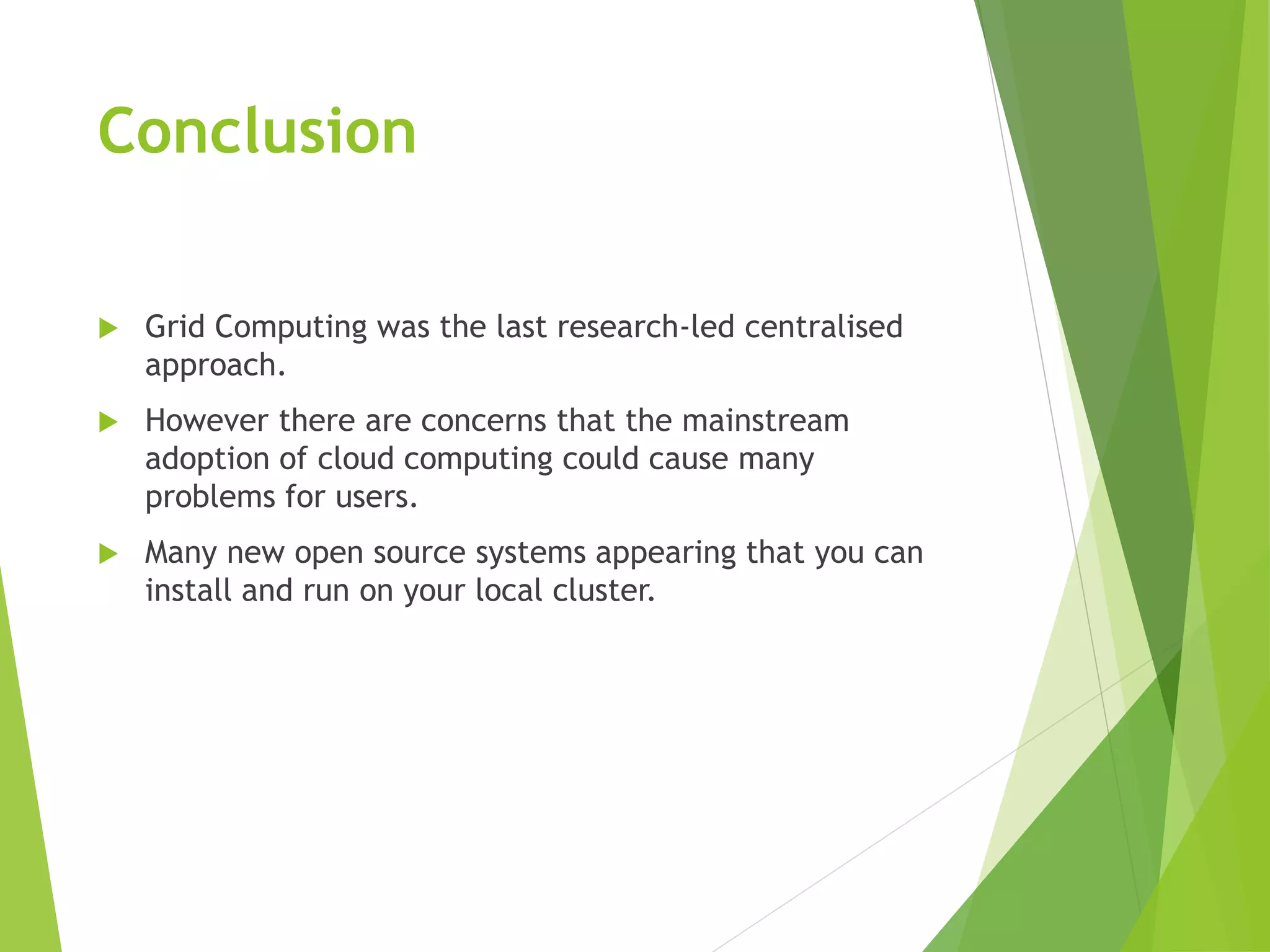 Conclusion
 Grid Computing was the last research-led centralised
approach.
 However there are concerns that the mainstream
adoption of cloud computing could cause many
problems for users.
 Many new open source systems appearing that you can
install and run on your local cluster.
 
