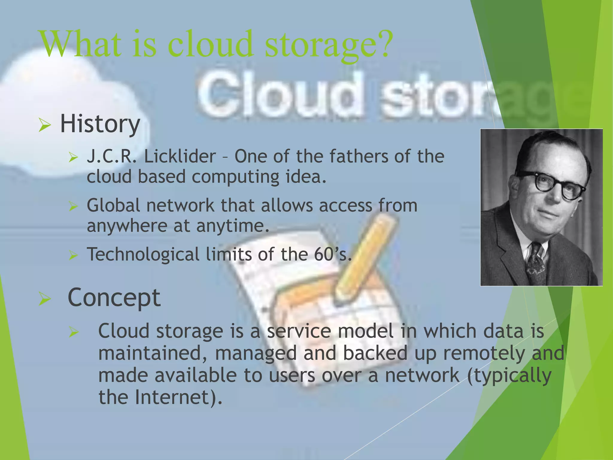 What is cloud storage?
 History
 J.C.R. Licklider – One of the fathers of the
cloud based computing idea.
 Global network that allows access from
anywhere at anytime.
 Technological limits of the 60’s.
 Concept
 Cloud storage is a service model in which data is
maintained, managed and backed up remotely and
made available to users over a network (typically
the Internet).
 