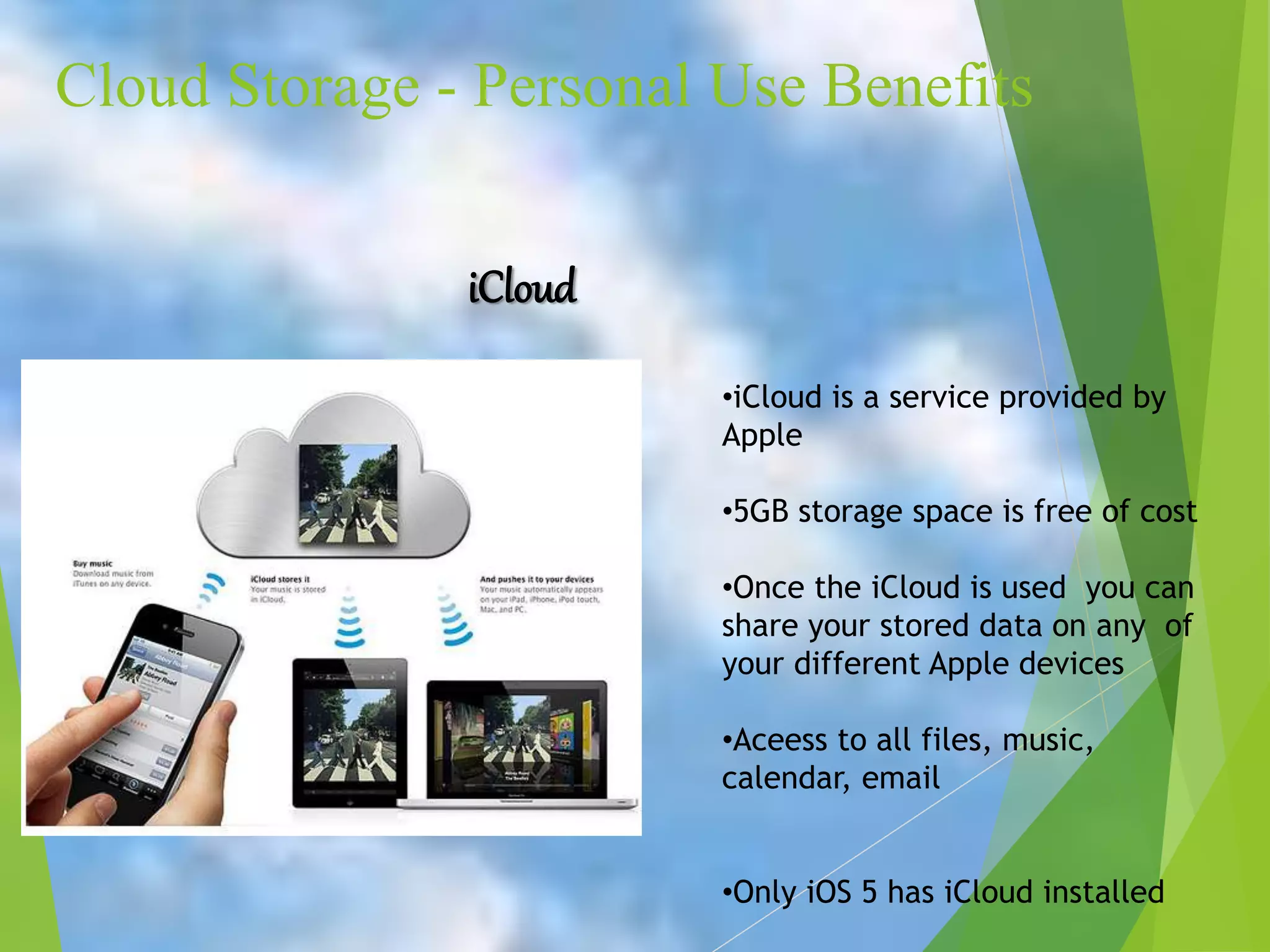 Cloud Storage - Personal Use Benefits
iCloud
•iCloud is a service provided by
Apple
•5GB storage space is free of cost
•Once the iCloud is used you can
share your stored data on any of
your different Apple devices
•Aceess to all files, music,
calendar, email
•Only iOS 5 has iCloud installed
 