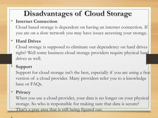 • Internet Connection
Cloud based storage is dependent on having an internet connection. If
you are on a slow network you may have issues accessing your storage.
• Hard Drives
Cloud storage is supposed to eliminate our dependency on hard drives
right? Well some business cloud storage providers require physical hard
drives as well.
• Support
Support for cloud storage isn't the best, especially if you are using a free
version of a cloud provider. Many providers refer you to a knowledge
base or FAQs.
• Privacy
When you use a cloud provider, your data is no longer on your physical
storage. So who is responsible for making sure that data is secure?
That's a gray area that is still being figured out.
 