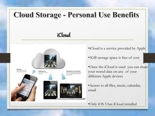 iCloud
•iCloud is a service provided by Apple
•5GB storage space is free of cost
•Once the iCloud is used you can share
your stored data on any of your
different Apple devices
•Aceess to all files, music, calendar,
email
•Only iOS 5 has iCloud installed
 
