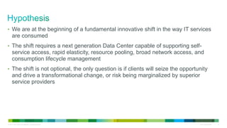 © 2011 Cisco and/or its affiliates. All rights reserved. Cisco Confidential 2
• We are at the beginning of a fundamental innovative shift in the way IT services
are consumed
• The shift requires a next generation Data Center capable of supporting self-
service access, rapid elasticity, resource pooling, broad network access, and
consumption lifecycle management
• The shift is not optional, the only question is if clients will seize the opportunity
and drive a transformational change, or risk being marginalized by superior
service providers
 
