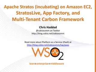 Apache Stratos (incubating) on Amazon EC2,
StratosLive, App Factory, and
Multi-Tenant Carbon Framework
Chris Haddad
@cobiacomm on Twitter
http://blog.cobia.net/cobiacomm
Read more about Platform as a Service (PaaS) at
http://blog.cobia.net/cobiacomm/tag/paas
 