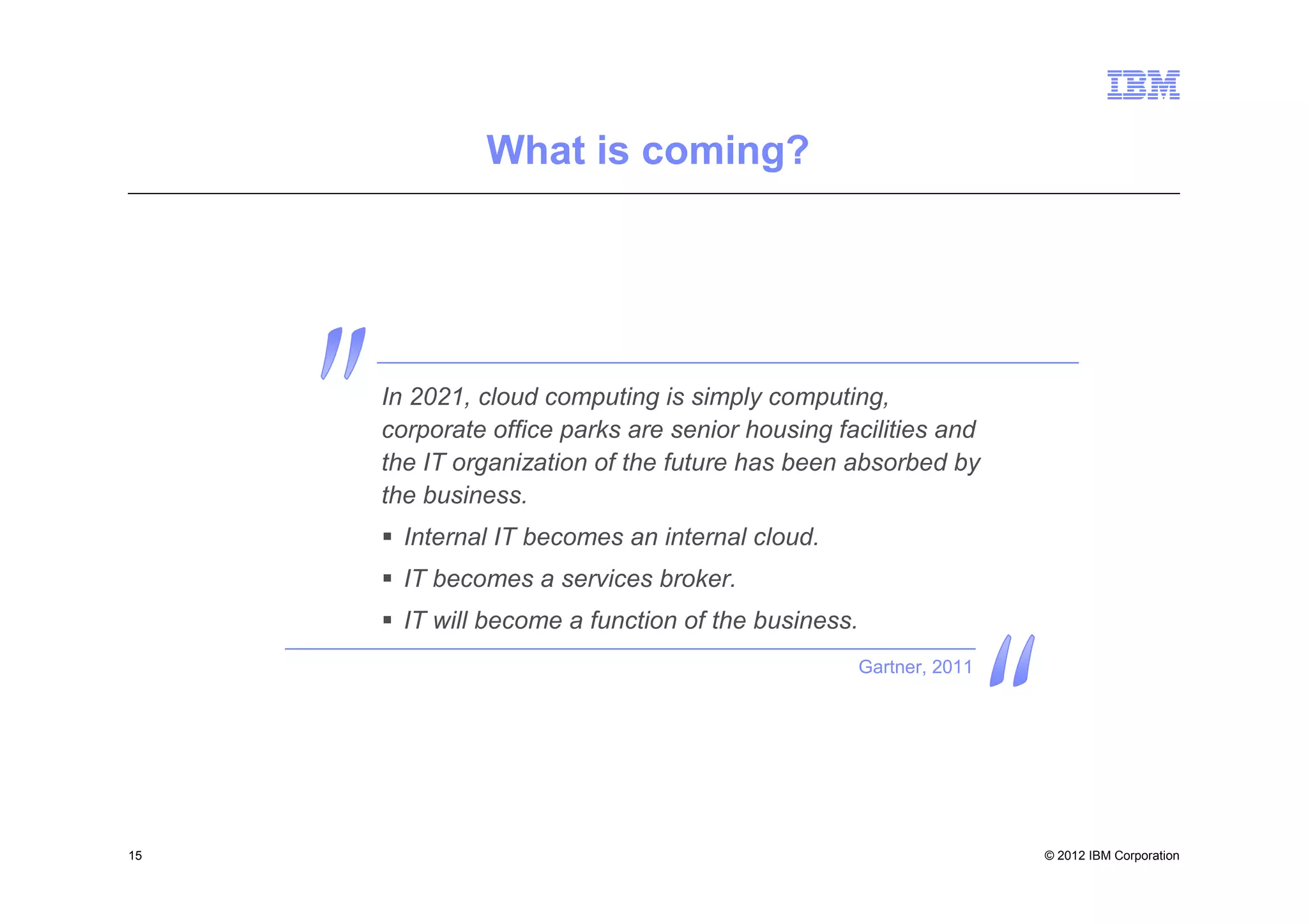 What is coming?




     In 2021, cloud computing is simply computing,
     corporate office parks are senior housing facilities and
     the IT organization of the future has been absorbed by
     the business.
       Internal IT becomes an internal cloud.
       IT becomes a services broker.
       IT will become a function of the business.
                                                    Gartner, 2011




15                                                                  © 2012 IBM Corporation
 