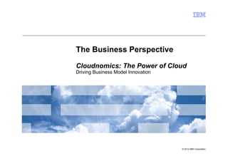 The Business Perspective

Cloudnomics: The Power of Cloud
Driving Business Model Innovation




                                    © 2012 IBM Corporation
 
