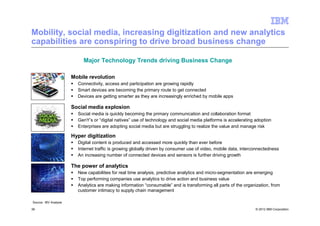 Mobility, social media, increasing digitization and new analytics
capabilities are conspiring to drive broad business change

                            Major Technology Trends driving Business Change

                       Mobile revolution
                         Connectivity, access and participation are growing rapidly
                         Smart devices are becoming the primary route to get connected
                         Devices are getting smarter as they are increasingly enriched by mobile apps

                       Social media explosion
                         Social media is quickly becoming the primary communication and collaboration format
                         GenY’s or “digital natives” use of technology and social media platforms is accelerating adoption
                         Enterprises are adopting social media but are struggling to realize the value and manage risk

                       Hyper digitization
                         Digital content is produced and accessed more quickly than ever before
                         Internet traffic is growing globally driven by consumer use of video, mobile data, interconnectedness
                         An increasing number of connected devices and sensors is further driving growth

                       The power of analytics
                         New capabilities for real time analysis, predictive analytics and micro-segmentation are emerging
                         Top performing companies use analytics to drive action and business value
                         Analytics are making information “consumable” and is transforming all parts of the organization, from
                         customer intimacy to supply chain management

Source: IBV Analysis

39                                                                                                                © 2012 IBM Corporation
 
