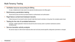 Multi-Tenancy Testing
 Verifiable resource accounting for Billing
•

In case, multiple tenant’s data need to be captured simultaneously by the billing agent

 Multi-tenancy penetration testing
•

Tenant level access and their boundaries based on authentication and authorization

 Rigid failure containment between tenants
•

Failure because of one tenant’s action shouldn’t stall other tenant’s activities or bring down the complete system down

 Testing for the risk of correlated behaviors
•

Example: multiple application instances execute the same recovery action or periodic maintenance actions
simultaneously

 Service transition activity analysis
•

12

No service impact on other tenant instances when each and every tenant-specific configuration parameter is changed.

© 2013 Progress Software Corporation. All rights reserved.

 