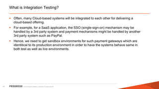 What is Integration Testing?
 Often, many Cloud-based systems will be integrated to each other for delivering a
cloud-based offering.
 For example, for a SaaS application, the SSO (single-sign-on) mechanism may be
handled by a 3rd party system and payment mechanisms might be handled by another
3rd party system such as PayPal.
 Hence, we need to get sandbox environments for such payment gateways which are
identitical to its production environment in order to have the systems behave same in
both test as well as live environments.

16

© 2013 Progress Software Corporation. All rights reserved.

 