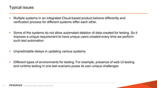 Typical issues
 Multiple systems in an integrated Cloud-based product behave differently and
verification process for different systems differ each other.
 Some of the systems do not allow automated deletion of data created for testing. So it
imposes a unique requirement to have unique users created every time we perform
such test automation

 Unpredictable delays in updating various systems.
 Different types of environments for testing. For example, presence of web UI testing
and runtime testing in one test scenario poses its own unique challenges

17

© 2013 Progress Software Corporation. All rights reserved.

 