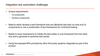 Integration test automation challenges
 Unique requirements:
• UI components
• Runtime components

 Need to either develop a test framework that can efficiently test both run time and UI
components or use a combination of two frameworks for runtime/UI testing
 Needs to have mechanisms to initiate the test written in one framework from the other
one and to generate a combined test results

 Using the exposed APIs provided by other third party systems integrated as part of the
product

18

© 2013 Progress Software Corporation. All rights reserved.

 