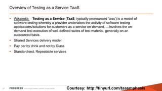 Overview of Testing as a Service TaaS
 Wikipedia - Testing as a Service (TaaS, typically pronounced 'tass') is a model of
software testing whereby a provider undertakes the activity of software testing
applications/solutions for customers as a service on demand. …involves the ondemand test execution of well-defined suites of test material, generally on an
outsourced basis.
 Shared Services delivery model
 Pay per by drink and not by Glass

 Standardised, Repeatable services

21

© 2013 Progress Software Corporation. All rights reserved.

Courtesy: http://tinyurl.com/taasmphasis

 