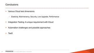 Conclusions
 Various Cloud test dimensions
• Elasticity, Multi-tenancy, Security, Live Upgrade, Performance

 Integration Testing: A unique requirement with Cloud
 Automation challenges and possible approaches
 TaaS

24

© 2013 Progress Software Corporation. All rights reserved.

 