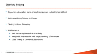 Elasticity Testing


Based on subscription plans, check the maximum vertical/horizontal limit



Auto provisioning/freeing on-the-go



Testing for Load Balancing



Performance





5

Test for the impact while auto scaling
Response time/Release time for provisioning of resources
Load Testing of Different subscriptions

© 2013 Progress Software Corporation. All rights reserved.

 