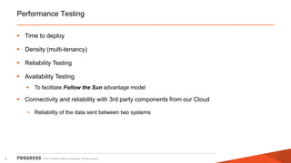 Performance Testing
 Time to deploy
 Density (multi-tenancy)
 Reliability Testing
 Availability Testing


To facilitate Follow the Sun advantage model

 Connectivity and reliability with 3rd party components from our Cloud
• Reliability of the data sent between two systems

9

© 2013 Progress Software Corporation. All rights reserved.

 