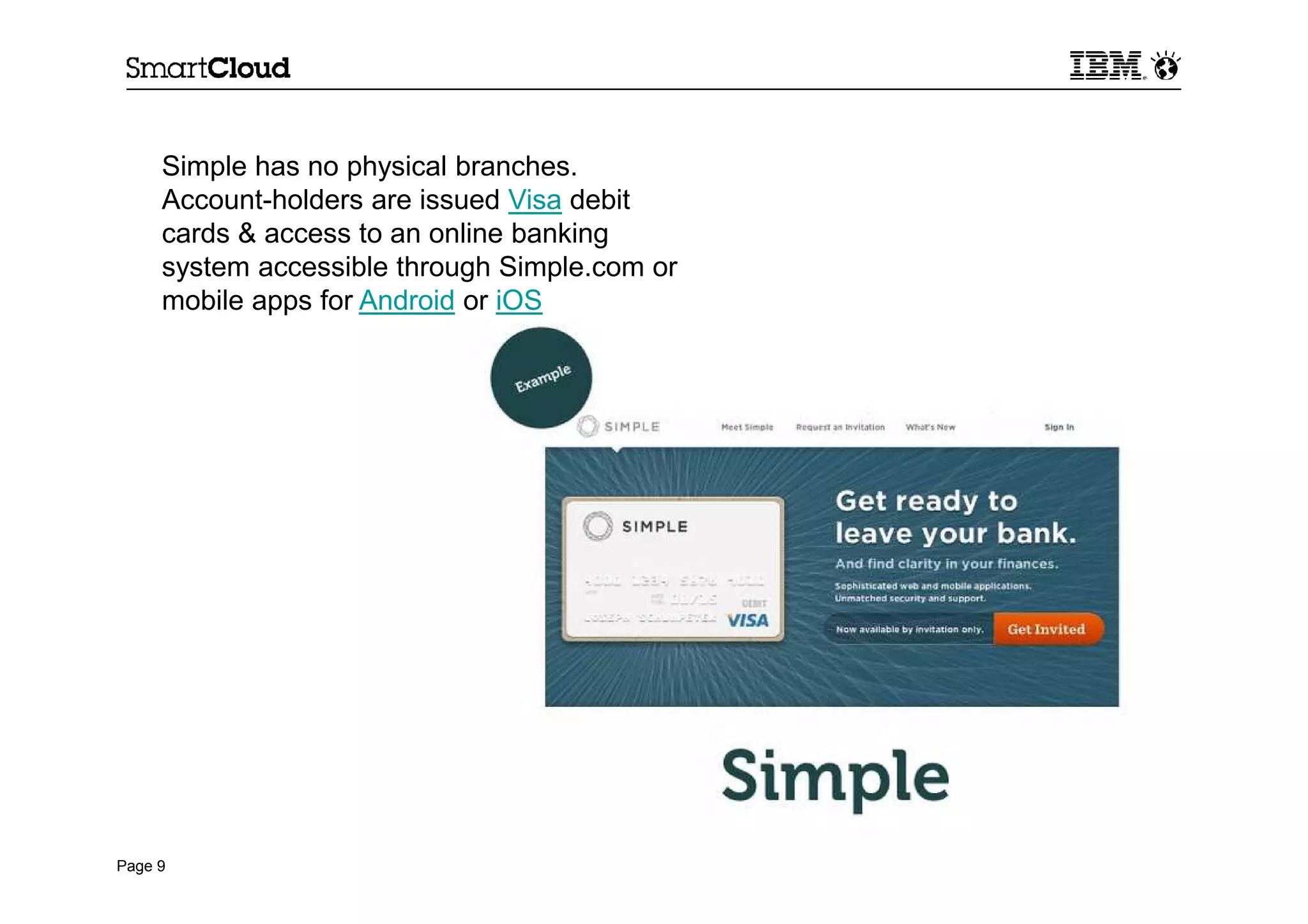 Page 9
Simple has no physical branches.
Account-holders are issued Visa debit
cards & access to an online banking
system accessible through Simple.com or
mobile apps for Android or iOS
 