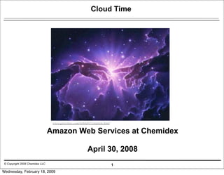 Cloud Time




                                  www.geocities.com/robbi01/creation.html

                                 Amazon Web Services at Chemidex

                                                         April 30, 2008
 © Copyright 2008 Chemidex LLC                                              1
Wednesday, February 18, 2009
 