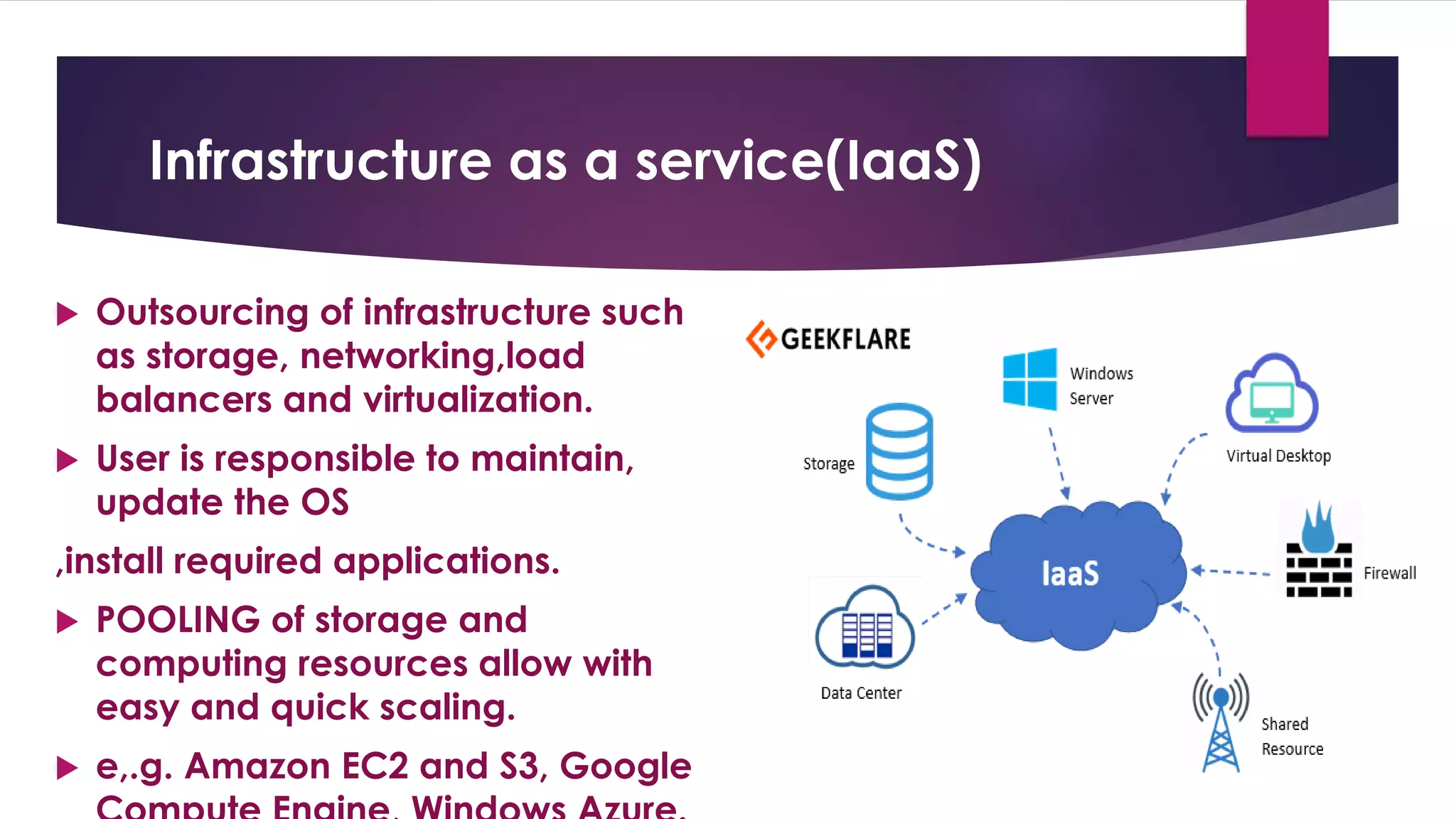 Infrastructure as a service(IaaS)
 Outsourcing of infrastructure such
as storage, networking,load
balancers and virtualization.
 User is responsible to maintain,
update the OS
,install required applications.
 POOLING of storage and
computing resources allow with
easy and quick scaling.
 e,.g. Amazon EC2 and S3, Google
 