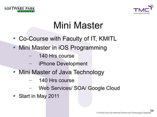 Mini Master
Co-Course with Faculty of IT, KMITL
Mini Master in iOS Programming
    –   140 Hrs course
    –   iPhone Development
Mini Master of Java Technology
    –   140 Hrs course
    –   Web Services/ SOA/ Google Cloud
Start in May 2011

                                          54
 