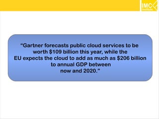 “Gartner forecasts public cloud services to be
      worth $109 billion this year, while the
EU expects the cloud to add as much as $206 billion
              to annual GDP between
                  now and 2020.”




                                                      11
 