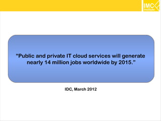 “Public and private IT cloud services will generate
    nearly 14 million jobs worldwide by 2015.”



                   IDC, March 2012




                                                      13
 