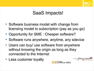 SaaS Impacts!

Software business model with change from
licensing model to subscription (pay as you go)
Opportunity for SME : Cheaper software?
Software runs anywhere, anytime, any sdevice
Users can buy/ use software from anywhere
without knowing the origin as long as they
connected to the Internet
Less customer loyalty
                                                  20
 