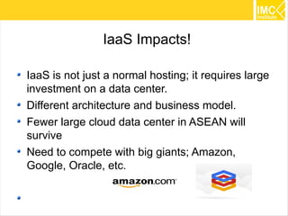 IaaS Impacts!

IaaS is not just a normal hosting; it requires large
investment on a data center.
Different architecture and business model.
Fewer large cloud data center in ASEAN will
survive
Need to compete with big giants; Amazon,
Google, Oracle, etc.


                                                       22
 
