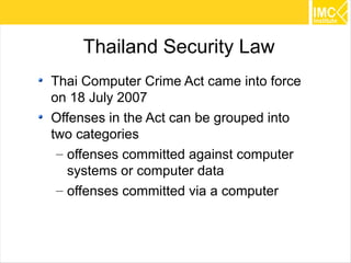 Thailand Security Law
Thai Computer Crime Act came into force
on 18 July 2007
Offenses in the Act can be grouped into
two categories
 – offenses committed against computer
   systems or computer data
 – offenses committed via a computer



                                          44
 